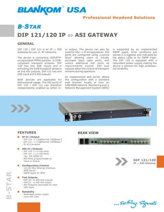 Professional Headend Solutions



         DIP 121/120 IP Û ASI GATEWAY
         GENERAL
         DIP 120 / DIP 121 is an IP Û ASI           or output. The device can also be        is supported by an implemented
         Gateway for use in IP-networks.            used for ASI -> IP encapsulation. ASI    SNMP agent. Error conditions are
                                                    ports are configured using „License      stored in a logbook and indicated by
         The device is converting UDP/RTP-          Keys” allowing users to initially        the status LEDs or by SNMP traps.
         encapsulated MPEG packets in DVB-          purchase basic open ports, and           The DIP 120 is equipped with a
         compliant transport streams. DIP           unlock additional ASI ports as           redundant power supply making the
         120 has two GbE inputs and is              requirements evolve. ASI test            device a solution for high professio-
         providing the DVB transport streams        outputs allow the control of transport   nal reliability.
         at 2x6 ASI outputs. DIP 121 has one        streams during operation.
         GbE input and 6 ASI outputs.
                                                    An implemented web server allows
         Both devices are applicable for            the configuration with a standard
         bidirectional usage. The ASI ports of      web browser locally or over an
         DIP 120 / DIP 121 can therefore            LAN/WAN network. Monitoring over a
         independently enabled as either in-        Network Management System (NMS)




         FEATURES                                             REAR VIEW
            IP-In-/Output
            - DIP 120: 2 x GigEthernet 1000Base-T
            - DIP 121: 1 x GigEthernet 1000Base-T
            - RJ 45 Connector

            ASI-In-/Outputs
            - DIP 120: 2 x 6 ASI-Ports
            - DIP 121: 1 x 6 ASI-Ports
              (acc. EN 50083-9)
            - ASI-Ports programmable as
              Input or Output                                                                                 DIP 121/120
                                                                                                              IP Û ASI-Gateway
            Configuration/Control
            - 10/100 Mbit Ethernet Interface
              WEB-Server
B-STAR




            - SNMP-Agent for NMS

            Test Outputs
            - DIP120: 2x ASI-test outputs
            - DIP121: 1x ASI-test output
            - ASI-Testports switchable for each
              GbE-Input

            Reliability
            - Redundant power supply
              (only DIP 120)
 