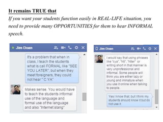It remains TRUE that
If you want your students function easily in REAL-LIFE situation, you
need to provide many OPPORTUNITIES for them to hear INFORMAL
speech.
 