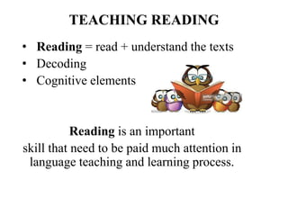 TEACHING READING
• Reading = read + understand the texts
• Decoding
• Cognitive elements
Reading is an important
skill that need to be paid much attention in
language teaching and learning process.
 