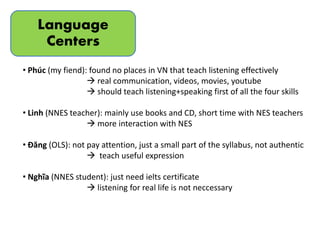 Language
Centers
• Phúc (my fiend): found no places in VN that teach listening effectively
 real communication, videos, movies, youtube
 should teach listening+speaking first of all the four skills
• Linh (NNES teacher): mainly use books and CD, short time with NES teachers
 more interaction with NES
• Đăng (OLS): not pay attention, just a small part of the syllabus, not authentic
 teach useful expression
• Nghĩa (NNES student): just need ielts certificate
 listening for real life is not neccessary
 