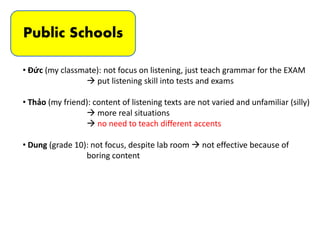 Public Schools
• Đức (my classmate): not focus on listening, just teach grammar for the EXAM
 put listening skill into tests and exams
• Thảo (my friend): content of listening texts are not varied and unfamiliar (silly)
 more real situations
 no need to teach different accents
• Dung (grade 10): not focus, despite lab room  not effective because of
boring content
 