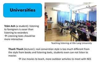 Universities
Teaching listening at Văn Lang University
Trâm Anh (a student): listening
to foreigners is easer than
listening to recorders
 Listening texts should be
more interactive
Thanh Thanh (lecturer): real converstion style is too much different from
the style from books and listening texts, students even can not listen to
movies
 Use movies to teach, more outdoor activites to meet with NES
 