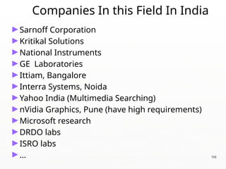 Companies In this Field In India
►Sarnoff Corporation
►Kritikal Solutions
►National Instruments
►GE Laboratories
►Ittiam, Bangalore
►Interra Systems, Noida
►Yahoo India (Multimedia Searching)
►nVidia Graphics, Pune (have high requirements)
►Microsoft research
►DRDO labs
►ISRO labs
►… 110
 