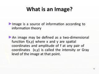 What is an Image?
►Image is a source of information according to
information theory
►An image may be defined as a two-dimensional
function f(x,y) where x and y are spatial
coordinates and amplitude of f at any pair of
coordinates (x,y) is called the intensity or Gray
level of the image at that point.
12
 