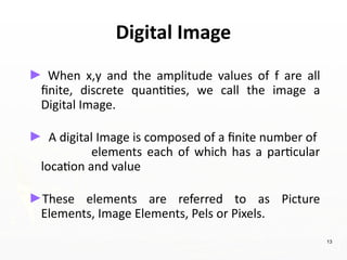 Digital Image
► When x,y and the amplitude values of f are all
finite, discrete quantities, we call the image a
Digital Image.
► A digital Image is composed of a finite number of
elements each of which has a particular
location and value
►These elements are referred to as Picture
Elements, Image Elements, Pels or Pixels.
13
 