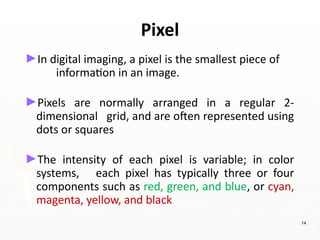 Pixel
►In digital imaging, a pixel is the smallest piece of
information in an image.
►Pixels are normally arranged in a regular 2-
dimensional grid, and are often represented using
dots or squares
►The intensity of each pixel is variable; in color
systems, each pixel has typically three or four
components such as red, green, and blue, or cyan,
magenta, yellow, and black
14
 