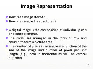 Image Representation
►How is an image stored?
►How is an image file structured?
►A digital image is the composition of individual pixels
or picture elements.
►The pixels are arranged in the form of row and
column to form a picture area.
►The number of pixels in an image is a function of the
size of the image and number of pixels per unit
length (e.g., inch) in horizontal as well as vertical
direction.
15
 