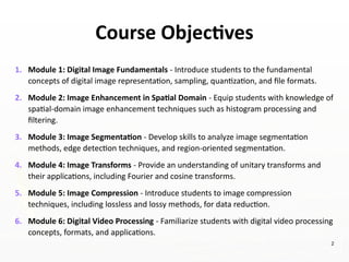 Course Objectives
1. Module 1: Digital Image Fundamentals - Introduce students to the fundamental
concepts of digital image representation, sampling, quantization, and file formats.
2. Module 2: Image Enhancement in Spatial Domain - Equip students with knowledge of
spatial-domain image enhancement techniques such as histogram processing and
filtering.
3. Module 3: Image Segmentation - Develop skills to analyze image segmentation
methods, edge detection techniques, and region-oriented segmentation.
4. Module 4: Image Transforms - Provide an understanding of unitary transforms and
their applications, including Fourier and cosine transforms.
5. Module 5: Image Compression - Introduce students to image compression
techniques, including lossless and lossy methods, for data reduction.
6. Module 6: Digital Video Processing - Familiarize students with digital video processing
concepts, formats, and applications.
2
 