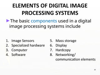 20
►The basic components used in a digital
image processing systems include
1. Image Sensors
2. Specialized hardware
3. Computer
4. Software
5. Mass storage
6. Display
7. Hardcopy
8. Networking/
communication elements
ELEMENTS OF DIGITAL IMAGE
PROCESSING SYSTEMS
 