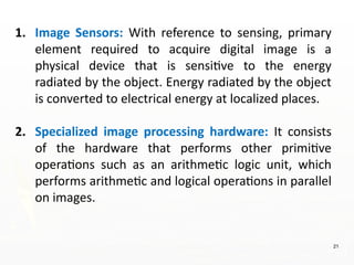 21
1. Image Sensors: With reference to sensing, primary
element required to acquire digital image is a
physical device that is sensitive to the energy
radiated by the object. Energy radiated by the object
is converted to electrical energy at localized places.
2. Specialized image processing hardware: It consists
of the hardware that performs other primitive
operations such as an arithmetic logic unit, which
performs arithmetic and logical operations in parallel
on images.
 