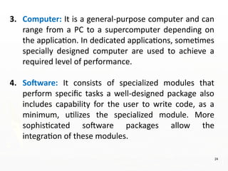 24
3. Computer: It is a general-purpose computer and can
range from a PC to a supercomputer depending on
the application. In dedicated applications, sometimes
specially designed computer are used to achieve a
required level of performance.
4. Software: It consists of specialized modules that
perform specific tasks a well-designed package also
includes capability for the user to write code, as a
minimum, utilizes the specialized module. More
sophisticated software packages allow the
integration of these modules.
 
