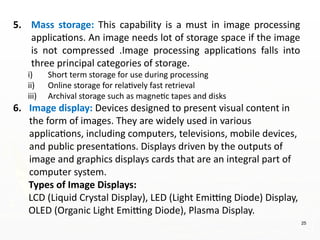 25
5. Mass storage: This capability is a must in image processing
applications. An image needs lot of storage space if the image
is not compressed .Image processing applications falls into
three principal categories of storage.
i) Short term storage for use during processing
ii) Online storage for relatively fast retrieval
iii) Archival storage such as magnetic tapes and disks
6. Image display: Devices designed to present visual content in
the form of images. They are widely used in various
applications, including computers, televisions, mobile devices,
and public presentations. Displays driven by the outputs of
image and graphics displays cards that are an integral part of
computer system.
Types of Image Displays:
LCD (Liquid Crystal Display), LED (Light Emitting Diode) Display,
OLED (Organic Light Emitting Diode), Plasma Display.
 