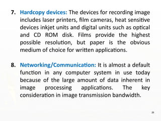 26
7. Hardcopy devices: The devices for recording image
includes laser printers, film cameras, heat sensitive
devices inkjet units and digital units such as optical
and CD ROM disk. Films provide the highest
possible resolution, but paper is the obvious
medium of choice for written applications.
8. Networking/Communication: It is almost a default
function in any computer system in use today
because of the large amount of data inherent in
image processing applications. The key
consideration in image transmission bandwidth.
 