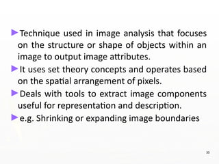 ►Technique used in image analysis that focuses
on the structure or shape of objects within an
image to output image attributes.
►It uses set theory concepts and operates based
on the spatial arrangement of pixels.
►Deals with tools to extract image components
useful for representation and description.
►e.g. Shrinking or expanding image boundaries
35
 