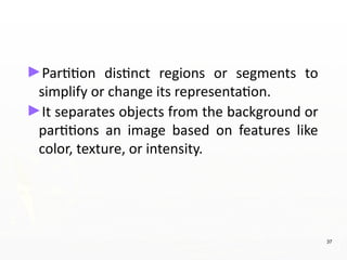 ►Partition distinct regions or segments to
simplify or change its representation.
►It separates objects from the background or
partitions an image based on features like
color, texture, or intensity.
37
 