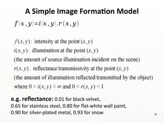 45
A Simple Image Formation Model
𝑓 (𝑥 , 𝑦)=𝑖(𝑥 , 𝑦).𝑟 (𝑥, 𝑦)
e.g. reflectance: 0.01 for black velvet,
0.65 for stainless steel, 0.80 for flat-white wall paint,
0.90 for silver-plated metal, 0.93 for snow
 