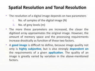 • The resolution of a digital image depends on two parameters
i. No. of samples of the digital image (N)
ii. No. of grey levels (m)
• The more these parameters are increased, the closer the
digitized array approximates the original image. However, the
amount of memory space and the processing requirements
increase drastically as function of these two factors.
• A good image is difficult to define, because image quality not
only is highly subjective, but is also strongly dependent on
the requirements of a given application. The quality of an
image is greatly varied by variation in the above-mentioned
factors.
Spatial Resolution and Tonal Resolution
 