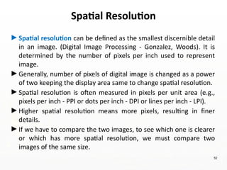 52
►Spatial resolution can be defined as the smallest discernible detail
in an image. (Digital Image Processing - Gonzalez, Woods). It is
determined by the number of pixels per inch used to represent
image.
►Generally, number of pixels of digital image is changed as a power
of two keeping the display area same to change spatial resolution.
►Spatial resolution is often measured in pixels per unit area (e.g.,
pixels per inch - PPI or dots per inch - DPI or lines per inch - LPI).
►Higher spatial resolution means more pixels, resulting in finer
details.
►If we have to compare the two images, to see which one is clearer
or which has more spatial resolution, we must compare two
images of the same size.
Spatial Resolution
 