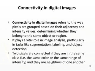 Connectivity in digital images
62
• Connectivity in digital images refers to the way
pixels are grouped based on their adjacency and
intensity values, determining whether they
belong to the same object or region.
• It plays a vital role in image analysis, particularly
in tasks like segmentation, labeling, and object
detection.
• Two pixels are connected if they are in the same
class (i.e. the same color or the same range of
intensity) and they are neighbors of one another.
 