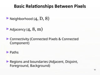 63
Basic Relationships Between Pixels
►Neighborhood (4, D, 8)
►Adjacency (4, 8, m)
►Connectivity (Connected Pixels & Connected
Component)
►Paths
►Regions and boundaries (Adjacent, Disjoint,
Foreground, Background)
 