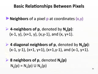 64
Basic Relationships Between Pixels
►Neighbors of a pixel p at coordinates (x,y)
⮚ 4-neighbors of p, denoted by N4(p):
(x-1, y), (x+1, y), (x,y-1), and (x, y+1).
⮚ 4 diagonal neighbors of p, denoted by ND(p):
(x-1, y-1), (x+1, y+1), (x+1,y-1), and (x-1, y+1).
⮚ 8 neighbors of p, denoted N8(p)
N8(p) = N4(p) U ND(p)
 