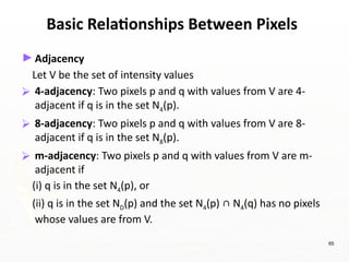 65
Basic Relationships Between Pixels
►Adjacency
Let V be the set of intensity values
⮚ 4-adjacency: Two pixels p and q with values from V are 4-
adjacent if q is in the set N4(p).
⮚ 8-adjacency: Two pixels p and q with values from V are 8-
adjacent if q is in the set N8(p).
⮚ m-adjacency: Two pixels p and q with values from V are m-
adjacent if
(i) q is in the set N4(p), or
(ii) q is in the set ND(p) and the set N4(p) ∩ N4(q) has no pixels
whose values are from V.
 