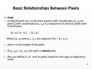 66
Basic Relationships Between Pixels
► Path
⮚ A (digital) path (or curve) from pixel p with coordinates (x0, y0) to
pixel q with coordinates (xn, yn) is a sequence of distinct pixels with
coordinates
(x0, y0), (x1, y1), …, (xn, yn)
Where (xi, yi) and (xi-1, yi-1) are adjacent for 1 i n.
≤ ≤
⮚ Here n is the length of the path.
⮚ If (x0, y0) = (xn, yn), the path is closed path.
⮚ We can define 4-, 8-, and m-paths based on the type of adjacency
used.
 