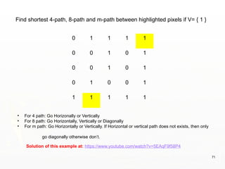71
0 1 1 1 1
0 0 1 0 1
0 0 1 0 1
0 1 0 0 1
1 1 1 1 1
Solution of this example at: https://www.youtube.com/watch?v=5EAqF9f58P4
Find shortest 4-path, 8-path and m-path between highlighted pixels if V= { 1 }
• For 4 path: Go Horizonally or Vertically
• For 8 path: Go Horizontally, Vertically or Diagonally
• For m path: Go Horizontally or Vertically. If Horizontal or vertical path does not exists, then only
go diagonally otherwise don’t.
 