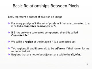 73
Basic Relationships Between Pixels
Let S represent a subset of pixels in an image
► For every pixel p in S, the set of pixels in S that are connected to p
is called a connected component of S.
► If S has only one connected component, then S is called
Connected Set.
► We call R a region of the image if R is a connected set
► Two regions, Ri and Rj are said to be adjacent if their union forms
a connected set.
► Regions that are not to be adjacent are said to be disjoint.
 
