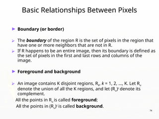 74
Basic Relationships Between Pixels
► Boundary (or border)
⮚ The boundary of the region R is the set of pixels in the region that
have one or more neighbors that are not in R.
⮚ If R happens to be an entire image, then its boundary is defined as
the set of pixels in the first and last rows and columns of the
image.
► Foreground and background
⮚ An image contains K disjoint regions, Rk, k = 1, 2, …, K. Let Ru
denote the union of all the K regions, and let (Ru)c
denote its
complement.
All the points in Ru is called foreground;
All the points in (Ru)c
is called background.
 