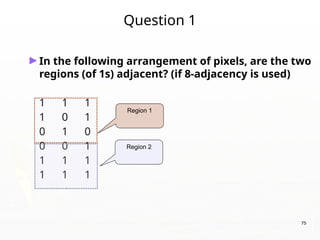 75
Question 1
►In the following arrangement of pixels, are the two
regions (of 1s) adjacent? (if 8-adjacency is used)
1 1 1
1 0 1
0 1 0
0 0 1
1 1 1
1 1 1
Region 1
Region 2
 