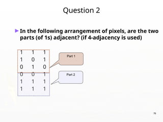 76
Question 2
►In the following arrangement of pixels, are the two
parts (of 1s) adjacent? (if 4-adjacency is used)
1 1 1
1 0 1
0 1 0
0 0 1
1 1 1
1 1 1
Part 1
Part 2
 