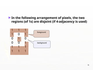 78
►In the following arrangement of pixels, the two
regions (of 1s) are disjoint (if 4-adjacency is used)
1 1 1
1 0 1
0 1 0
0 0 1
1 1 1
1 1 1
foreground
background
 