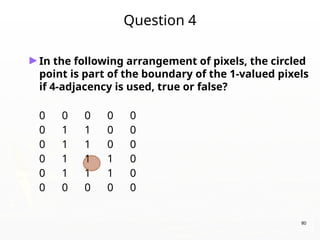 80
Question 4
►In the following arrangement of pixels, the circled
point is part of the boundary of the 1-valued pixels
if 4-adjacency is used, true or false?
0 0 0 0 0
0 1 1 0 0
0 1 1 0 0
0 1 1 1 0
0 1 1 1 0
0 0 0 0 0
 