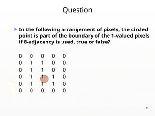 81
Question
►In the following arrangement of pixels, the circled
point is part of the boundary of the 1-valued pixels
if 8-adjacency is used, true or false?
0 0 0 0 0
0 1 1 0 0
0 1 1 0 0
0 1 1 1 0
0 1 1 1 0
0 0 0 0 0
 