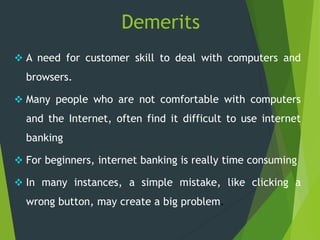 Demerits
 A need for customer skill to deal with computers and
browsers.
 Many people who are not comfortable with computers
and the Internet, often find it difficult to use internet
banking
 For beginners, internet banking is really time consuming
 In many instances, a simple mistake, like clicking a
wrong button, may create a big problem.
 