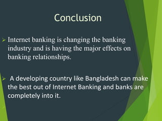 Conclusion
 Internet banking is changing the banking
industry and is having the major effects on
banking relationships.
 A developing country like Bangladesh can make
the best out of Internet Banking and banks are
completely into it.

 