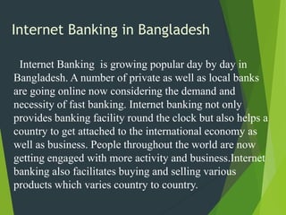 Internet Banking in Bangladesh
Internet Banking is growing popular day by day in
Bangladesh. A number of private as well as local banks
are going online now considering the demand and
necessity of fast banking. Internet banking not only
provides banking facility round the clock but also helps a
country to get attached to the international economy as
well as business. People throughout the world are now
getting engaged with more activity and business.Internet
banking also facilitates buying and selling various
products which varies country to country.
 