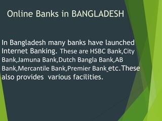 Online Banks in BANGLADESH
In Bangladesh many banks have launched
Internet Banking. These are HSBC Bank,City
Bank,Jamuna Bank,Dutch Bangla Bank,AB
Bank,Mercantile Bank,Premier Bank etc.These
also provides various facilities.
 