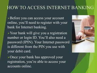 HOW TO ACCESS INTERNET BANKING
Before you can access your account
online, you’ll need to register with your
bank for Internet banking.
Your bank will give you a registration
number or login ID. You’ll also need a
password (IPIN). Your Internet password
is different from the PIN you use with
your debit card.
Once your bank has approved your
registration, you’re able to access your
accounts online.
 
