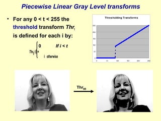 Piecewise Linear Gray Level transforms
• For any 0 < t < 255 the
threshold transform Thrt

Thresholding Transform s
255

204

is defined for each i by:
0
Thrt (i) =

153

If i < t

102

51

i otherwise

0
0

Thr80

51

102

153

204

255

 