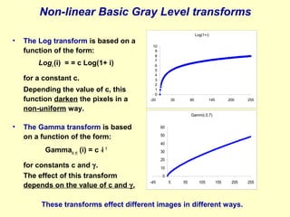 Non-linear Basic Gray Level transforms
•

The Log transform is based on a
function of the form:
Logc (i) = = c Log(1+ i)
for a constant c.
Depending the value of c, this
function darken the pixels in a
non-uniform way.

Log(1+i)
10
9
8
7
6
5
4
3
2
1
0
-20

35

90

145

200

255

Gamm(i,0.7)

•

The Gamma transform is based
on a function of the form:
Gamma(c, γ) (i) = c *i

60
50
40

γ

for constants c and γ.
The effect of this transform
depends on the value of c and γ.

30
20
10
0
-45

5

55

105

155

205

These transforms effect different images in different ways.

255

 