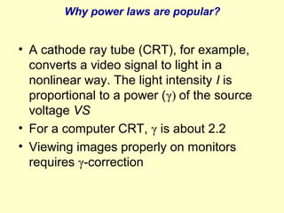 Why power laws are popular?

• A cathode ray tube (CRT), for example,
converts a video signal to light in a
nonlinear way. The light intensity I is
proportional to a power (γ) of the source
voltage VS
• For a computer CRT, γ is about 2.2
• Viewing images properly on monitors
requires γ-correction

 