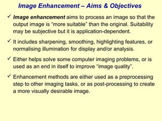 Image Enhancement – Aims & Objectives
 Image enhancement aims to process an image so that the
output image is “more suitable” than the original. Suitability
may be subjective but it is application-dependent.
 It includes sharpening, smoothing, highlighting features, or
normalising illumination for display and/or analysis.
 Either helps solve some computer imaging problems, or is
used as an end in itself to improve “image quality”.
 Enhancement methods are either used as a preprocessing
step to other imaging tasks, or as post-processing to create
a more visually desirable image.

 