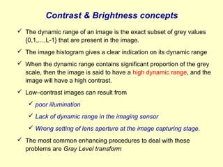 Contrast & Brightness concepts
 The dynamic range of an image is the exact subset of grey values
{0,1,…,L-1} that are present in the image.
 The image histogram gives a clear indication on its dynamic range
 When the dynamic range contains significant proportion of the grey
scale, then the image is said to have a high dynamic range, and the
image will have a high contrast.
 Low–contrast images can result from
 poor illumination
 Lack of dynamic range in the imaging sensor
 Wrong setting of lens aperture at the image capturing stage.
 The most common enhancing procedures to deal with these
problems are Gray Level transform

 