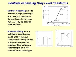 Contrast enhansing Gray Level transforms
•

Contrast Stretching aims to
increase the dynamic range
of an image. It transforms
the gray levels in the range
{0,1,…,L-1} by a piecewise
linear function.

•

Gray level Slicing aims to
highlight a specific range
[A…B] of Gray levels. It
simply maps all Gray values
in the chosen range to a
constant. Other values are
either mapped to another
constant or left unchanged

 