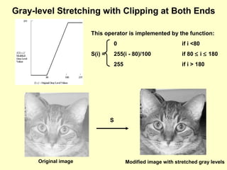Gray-level Stretching with Clipping at Both Ends
This operator is implemented by the function:
0
255(i - 80)/100

if 80 ≤ i ≤ 180

255

S(i) =

if i <80

if i > 180

S

Original image

Modified image with stretched gray levels

 