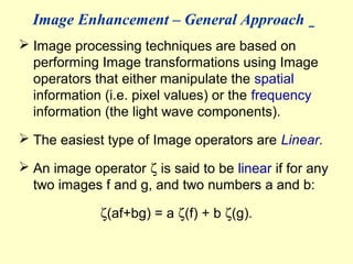 Image Enhancement – General Approach
 Image processing techniques are based on
performing Image transformations using Image
operators that either manipulate the spatial
information (i.e. pixel values) or the frequency
information (the light wave components).
 The easiest type of Image operators are Linear.
 An image operator ζ is said to be linear if for any
two images f and g, and two numbers a and b:
ζ(af+bg) = a ζ(f) + b ζ(g).

 