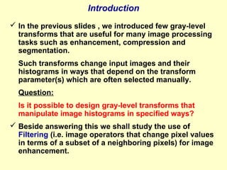 Introduction
 In the previous slides , we introduced few gray-level
transforms that are useful for many image processing
tasks such as enhancement, compression and
segmentation.
Such transforms change input images and their
histograms in ways that depend on the transform
parameter(s) which are often selected manually.
Question:
Is it possible to design gray-level transforms that
manipulate image histograms in specified ways?
 Beside answering this we shall study the use of
Filtering (i.e. image operators that change pixel values
in terms of a subset of a neighboring pixels) for image
enhancement.

 