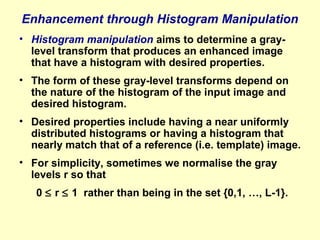 Enhancement through Histogram Manipulation
• Histogram manipulation aims to determine a graylevel transform that produces an enhanced image
that have a histogram with desired properties.
• The form of these gray-level transforms depend on
the nature of the histogram of the input image and
desired histogram.
• Desired properties include having a near uniformly
distributed histograms or having a histogram that
nearly match that of a reference (i.e. template) image.
• For simplicity, sometimes we normalise the gray
levels r so that
0 ≤ r ≤ 1 rather than being in the set {0,1, …, L-1}.

 